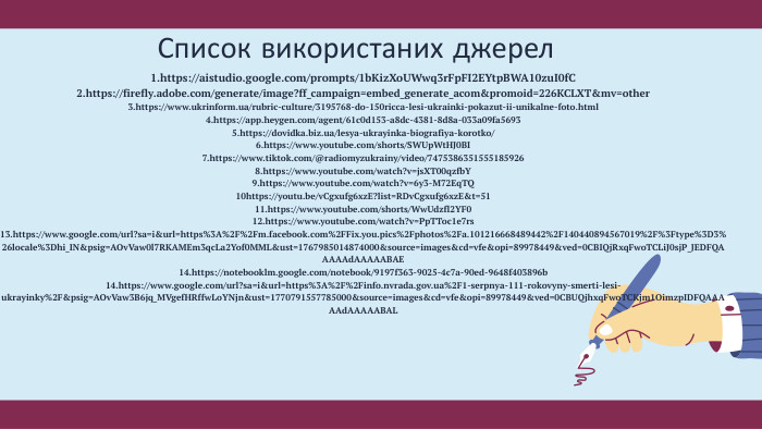 Список використаних джерел1.https://aistudio.google.com/prompts/1b. Kiz. Xo. UWwq3r. Fp. FI2 EYtp. BWA10zu. I0f. C2.https://firefly.adobe.com/generate/image?ff_campaign=embed_generate_acom&promoid=226 KCLXT&mv=other3.https://www.ukrinform.ua/rubric-culture/3195768-do-150ricca-lesi-ukrainki-pokazut-ii-unikalne-foto.html4.https://app.heygen.com/agent/61c0d153-a8dc-4381-8d8a-033a09fa56935.https://dovidka.biz.ua/lesya-ukrayinka-biografiya-korotko/6.https://www.youtube.com/shorts/SWUp. Wt. HJ0 BI7.https://www.tiktok.com/@radiomyzukrainy/video/74753863515551859268.https://www.youtube.com/watch?v=js. XT00qzfb. Y9.https://www.youtube.com/watch?v=6y3-M72 Eq. TQ10https://youtu.be/v. Cgxufg6xz. E?list=RDv. Cgxufg6xz. E&t=5111.https://www.youtube.com/shorts/Ww. Udzfl2 YF012.https://www.youtube.com/watch?v=Pp. TToc1e7rs13.https://www.google.com/url?sa=i&url=https%3 A%2 F%2 Fm.facebook.com%2 FFix.you.pics%2 Fphotos%2 Fa.101216668489442%2 F140440894567019%2 F%3 Ftype%3 D3%26locale%3 Dhi_IN&psig=AOv. Vaw0l7 RKAMEm3qc. La2 Yof0 MML&ust=1767985014874000&source=images&cd=vfe&opi=89978449&ved=0 CBIQj. Rxq. Fwo. TCLi. J0sj. P_JEDFQAAAAAd. AAAAABAE14.https://notebooklm.google.com/notebook/9197f363-9025-4c7a-90ed-9648f403896b14.https://www.google.com/url?sa=i&url=https%3 A%2 F%2 Finfo.nvrada.gov.ua%2 F1-serpnya-111-rokovyny-smerti-lesi-ukrayinky%2 F&psig=AOv. Vaw3 B6jq_MVgef. HRffw. Lo. YNjn&ust=1770791557785000&source=images&cd=vfe&opi=89978449&ved=0 CBUQjhxq. Fwo. TCKjm1 Oimzp. IDFQAAAAAd. AAAAABAL