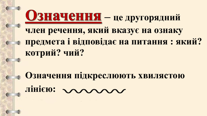 Означення – це другорядний член речення, який вказує на ознаку предмета і відповідає на питання : який? котрий? чий?Означення підкреслюють хвилястою лінією: 