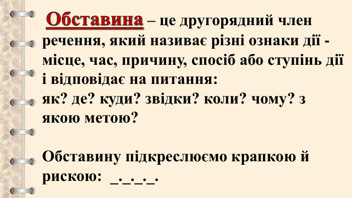  Обставина – це другорядний член речення, який називає різні ознаки дії - місце, час, причину, спосіб або ступінь дії і відповідає на питання: як? де? куди? звідки? коли? чому? з якою метою?Обставину підкреслюємо крапкою й рискою: _._._._.