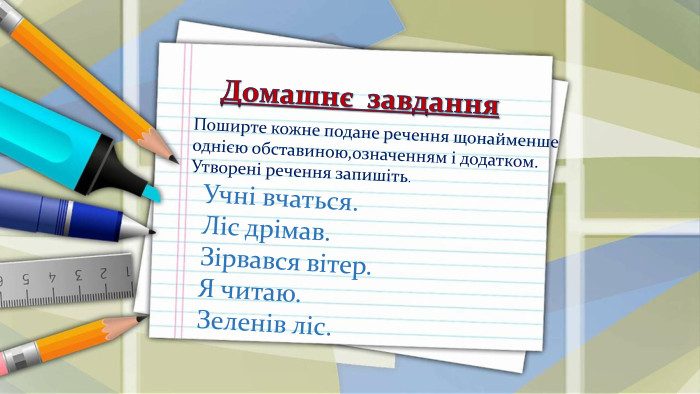  Домашнє завдання. Поширте кожне подане речення щонайменше однією обставиною,означенням і додатком. Утворені речення запишіть. Учні вчаться. Ліс дрімав. Зірвався вітер. Я читаю. Зеленів ліс.