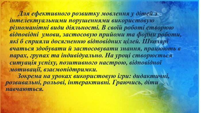  Для ефективного розвитку мовлення у дітей з інтелектуальними порушеннями використовую різноманітні види діяльності. В своїй роботі створюю відповідні умови, застосовую прийоми та форми роботи, які б сприяли досягненню відповідних цілей. Школярі вчаться здобувати й застосовувати знання, працюють в парах, групах та індивідуально. На уроці створюється ситуація успіху, позитивного настрою, відповідної мотивації, взаємопідтримки. Зокрема на уроках використовую ігри: дидактичні, розвивальні, рольові, інтерактивні. Граючись, діти навчаються. 