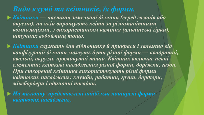 Види клумб та квітників, їх форми. Квітники — частина земельної ділянки (серед газонів або окрема), на якій вирощують квіти за різноманітними композиціями, з використанням каміння (альпійські гірки), штучних водоймищ тощо. Квітники служать для відпочинку й прикраси і залежно від конфігурації ділянки можуть бути різної форми — квадратні, овальні, округлі, прямокутні тощо. Квітник включає певні елементи: квіткові насадження різної форми, доріжки, газон. При створенні квітника використовують різні форми квіткових насаджень: клумби, рабатки, групи, бордюри, міксбордери і одиночні посадки. На малюнку  представлені найбільш поширені форми квіткових насаджень.