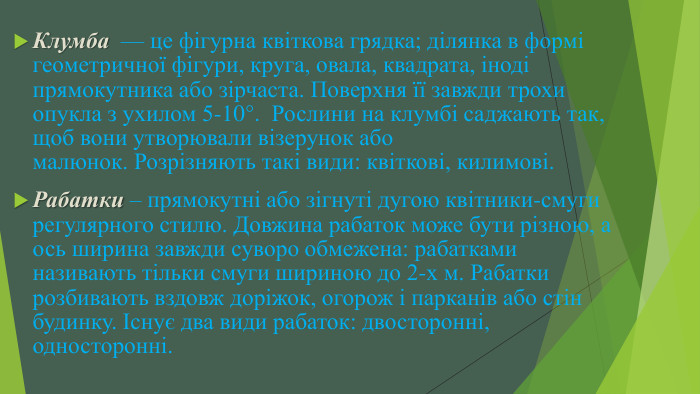 Клумба  — це фігурна квіткова грядка; ділянка в формі геометричної фігури, круга, овала, квадрата, іноді прямокутника або зірчаста. Поверхня її завжди трохи опукла з ухилом 5-10°.  Рослини на клумбі саджають так, щоб вони утворювали візерунок або малюнок. Розрізняють такі види: квіткові, килимові. Рабатки – прямокутні або зігнуті дугою квітники-смуги регулярного стилю. Довжина рабаток може бути різною, а ось ширина завжди суворо обмежена: рабатками називають тільки смуги шириною до 2-х м. Рабатки розбивають вздовж доріжок, огорож і парканів або стін будинку. Існує два види рабаток: двосторонні, односторонні.
