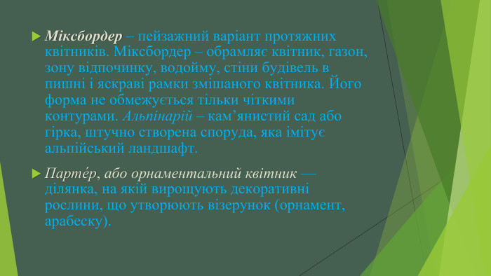 Міксбордер – пейзажний варіант протяжних квітників. Міксбордер – обрамляє квітник, газон, зону відпочинку, водойму, стіни будівель в пишні і яскраві рамки змішаного квітника. Його форма не обмежується тільки чіткими контурами. Альпінарій – кам’янистий сад або гірка, штучно створена споруда, яка імітує альпійський ландшафт. Парте́р, або орнаментальний квітник — ділянка, на якій вирощують декоративні рослини, що утворюють візерунок (орнамент, арабеску).