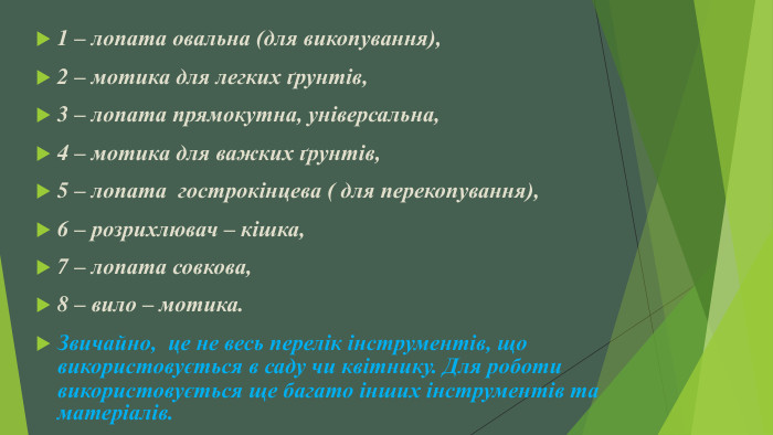 1 – лопата овальна (для викопування), 2 – мотика для легких ґрунтів, 3 – лопата прямокутна, універсальна, 4 – мотика для важких ґрунтів,5 – лопата  гострокінцева ( для перекопування), 6 – розрихлювач – кішка, 7 – лопата совкова, 8 – вило – мотика. Звичайно,  це не весь перелік інструментів, що використовується в саду чи квітнику. Для роботи використовується ще багато інших інструментів та матеріалів.
