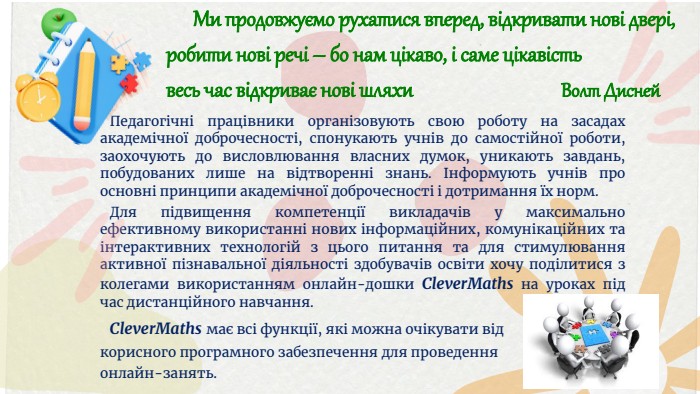  Ми продовжуємо рухатися вперед, відкривати нові двері,робити нові речі – бо нам цікаво, і саме цікавість весь час відкриває нові шляхи Волт Дисней Педагогічні працівники організовують свою роботу на засадах академічної доброчесності, спонукають учнів до самостійної роботи, заохочують до висловлювання власних думок, уникають завдань, побудованих лише на відтворенні знань. Інформують учнів про основні принципи академічної доброчесності і дотримання їх норм. Для підвищення компетенції викладачів у максимально ефективному використанні нових інформаційних, комунікаційних та інтерактивних технологій з цього питання та для стимулювання активної пізнавальної діяльності здобувачів освіти хочу поділитися з колегами використанням онлайн-дошки Clever. Maths на уроках під час дистанційного навчання. Clever. Мaths має всі функції, які можна очікувати від корисного програмного забезпечення для проведення онлайн-занять. 