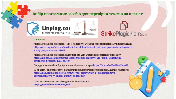 Вибір програмних засобів для перевірки текстів на плагіат. Джерела: Академічна доброчесність – як її пояснити учням і створити систему в школі/НУШ https://nus.org.ua/articles/akademichna-dobrochesnist-yak-yiyi-poyasnyty-uchnyam-i-stvoryty-systemu-v-shkoli/Академічна доброчесність залежить від усіх учасників освітнього процесу https://eo.gov.ua/akademichna-dobrochesnist-zalezhyt-vid-usikh-uchasnykiv-osvitnoho-protsesu/2021/04/30/Поради з академічної доброчесності для школярів https://youtu.be/Eu. ADvo. UAe2 U10 правил, як працювати з академічною доброчесністю в школі. Думки педагогів https://nus.org.ua/articles/10-pravyl-yak-pratsyuvaty-z-akademichnoyu-dobrochesnistyu-v-shkoli-dumky-pedagogiv/Олена Кривовяз «Онлайн-дошка Clever. Maths»https://youtu.be/Kn. MOdw. U5 H6k