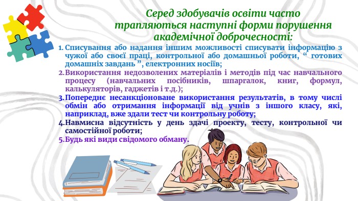 Списування або надання іншим можливості списувати інформацію з чужої або своєї праці, контрольної або домашньої роботи, “ готових домашніх завдань ”, електронних носіїв;Використання недозволених матеріалів і методів під час навчального процесу (навчальних посібників, шпаргалок, книг, формул, калькуляторів, гаджетів і т.д.);Попереднє несанкціоноване використання результатів, в тому числі обмін або отримання інформації від учнів з іншого класу, які, наприклад, вже здали тест чи контрольну роботу;Навмисна відсутність у день здачі проекту, тесту, контрольної чи самостійної роботи;Будь які види свідомого обману. Серед здобувачів освіти часто трапляються наступні форми порушення академічної доброчесності: