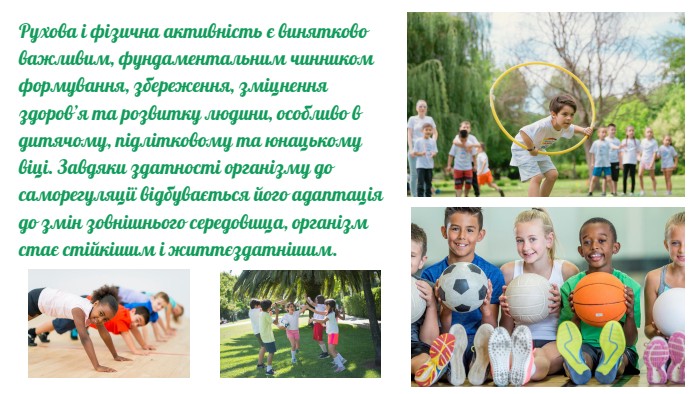 Рухова і фізична активність є винятково важливим, фундамен­тальним чинником формування, збереження, зміцнення здоров’я та розвитку людини, особливо в дитячому, підлітковому та юнацькому віці. Завдяки здатності організму до саморегуляції відбувається його адаптація до змін зовнішнього середовища, організм стає стійкішим і життєздатнішим.