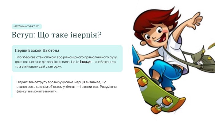  МЕХАНІКА · 7–9 КЛАСВступ: Що таке інерція?Перший закон Ньютона. Тіло зберігає стан спокою або рівномірного прямолінійного руху, доки на нього не діє зовнішня сила. Це і є інерція — «небажання» тіла змінювати свій стан руху. Під час землетрусу або вибуху саме інерція визначає, що станеться з кожним об'єктом у кімнаті — і з вами теж. Розуміючи фізику, ви можете вижити.
