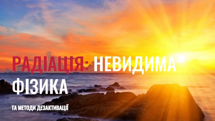  РАДІАЦІЯ: НЕВИДИМА ФІЗИКАТА МЕТОДИ ДЕЗАКТИВАЦІЇ