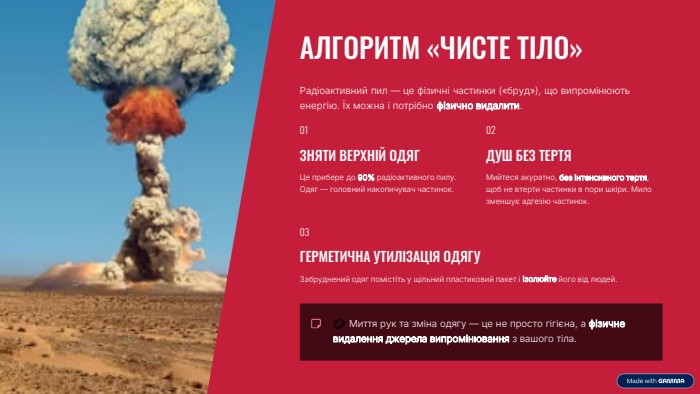  АЛГОРИТМ «ЧИСТЕ ТІЛО»Радіоактивний пил — це фізичні частинки («бруд»), що випромінюють енергію. Їх можна і потрібно фізично видалити.01 ЗНЯТИ ВЕРХНІЙ ОДЯГЦе прибере до 90% радіоактивного пилу. Одяг — головний накопичувач частинок.02 ДУШ БЕЗ ТЕРТЯМийтеся акуратно, без інтенсивного тертя, щоб не втерти частинки в пори шкіри. Мило зменшує адгезію частинок.03 ГЕРМЕТИЧНА УТИЛІЗАЦІЯ ОДЯГУЗабруднений одяг помістіть у щільний пластиковий пакет і ізолюйте його від людей. 🧼 Миття рук та зміна одягу — це не просто гігієна, а фізичне видалення джерела випромінювання з вашого тіла.