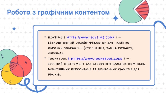Робота з графічним контентом. Ilove. IMG ( https://www.iloveimg.com/ ) — безкоштовний онлайн-редактор для пакетної обробки зображень (стиснення, зміна розміру, обрізка). Toony. Tool ( https://www.toonytool.com/ ) — зручний інструмент для створення власних коміксів, мультяшних персонажів та візуальних сюжетів для уроків. 