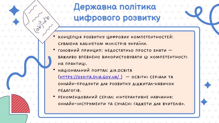 Державна політика цифрового розвитку. Концепція розвитку цифрових компетентностей: схвалена Кабінетом Міністрів України. Головний принцип: Недостатньо просто знати — важливо впевнено використовувати ці компетентності на практиці. Національний портал: Дія. Освіта (https://osvita.diia.gov.ua/ ) — освітні серіали та онлайн-продукти для розвитку діджитал-навичок педагогів. Рекомендований серіал: «Інтерактивне навчання: онлайн-інструменти та сучасні гаджети для вчителів».
