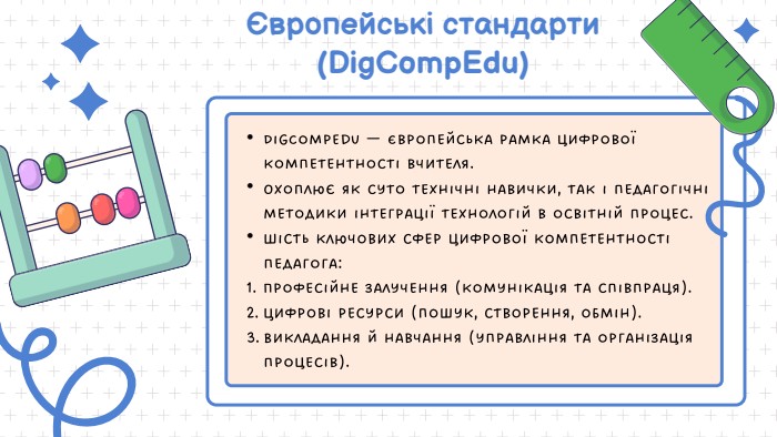 Європейські стандарти (Dig. Comp. Edu)Dig. Comp. Edu — Європейська рамка цифрової компетентності вчителя. Охоплює як суто технічні навички, так і педагогічні методики інтеграції технологій в освітній процес. Шість ключових сфер цифрової компетентності педагога: Професійне залучення (комунікація та співпраця). Цифрові ресурси (пошук, створення, обмін). Викладання й навчання (управління та організація процесів). 