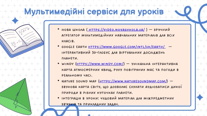  Мультимедійні сервіси для уроків. Нова Школа ( https://video.novashkola.ua/ ) — зручний агрегатор мультимедійних навчальних матеріалів для всіх класів. Google Earth https://www.google.com/intl/uk/earth/ — інтерактивний 3 D-глобус для віртуальних досліджень планети. Windy (https://www.windy.com/) — унікальна інтерактивна карта атмосферних явищ, руху повітряних мас та погоди в реальному часі. Nature Sound Map (https://www.naturesoundmap.com/) — звукова карта світу, що дозволяє слухати аудіозаписи дикої природи в різних куточках планети. Інтеграція в уроки: Чудовий матеріал для міжпредметних зв'язків та прикладних задач. 