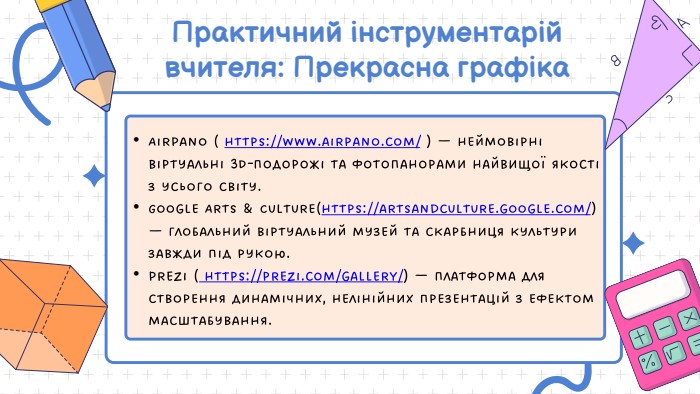 Практичний інструментарій вчителя: Прекрасна графіка. Air. Pano ( https://www.airpano.com/ ) — неймовірні віртуальні 3 D-подорожі та фотопанорами найвищої якості з усього світу. Google Arts & Culture(https://artsandculture.google.com/) — глобальний віртуальний музей та скарбниця культури завжди під рукою. Prezi ( https://prezi.com/gallery/) — платформа для створення динамічних, нелінійних презентацій з ефектом масштабування.
