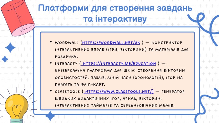 Платформи для створення завдань та інтерактиву. Wordwall (https://wordwall.net/uk ) — конструктор інтерактивних вправ (ігри, вікторини) та матеріалів для роздруку. Interacty ( https://interacty.me/education ) — універсальна платформа для шкіл: створення вікторин особистостей, пазлів, ліній часу (хронологій), ігор на пам'ять та фліп-карт. Classtools ( https://www.classtools.net/) — генератор швидких дидактичних ігор, аркад, вікторин, інтерактивних таймерів та середньовічних мемів.