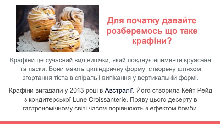 Крафіни це сучасний вид випічки, який поєднує елементи круасана та паски. Вони мають циліндричну форму, створену шляхом згортання тіста в спіраль і випікання у вертикальній формі. Крафіни вигадали у 2013 році в Австралії. Його створила Кейт Рейд з кондитерської Lune Croissanterie. Появу цього десерту в гастрономічному світі часом порівнюють з ефектом бомби. Для початку давайте розберемось що таке крафіни?