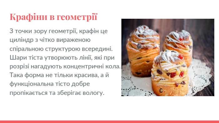 Крафіни в геометріїЗ точки зору геометрії, крафін це циліндр з чітко вираженою спіральною структурою всередині. Шари тіста утворюють лінії, які при розрізі нагадують концентричні кола. Така форма не тільки красива, а й функціональна тісто добре пропікається та зберігає вологу.