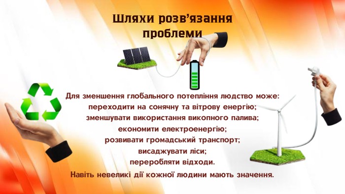 Для зменшення глобального потепління людство може:переходити на сонячну та вітрову енергію;зменшувати використання викопного палива;економити електроенергію;розвивати громадський транспорт;висаджувати ліси;переробляти відходи. Шляхи розв’язання проблеми. Навіть невеликі дії кожної людини мають значення.