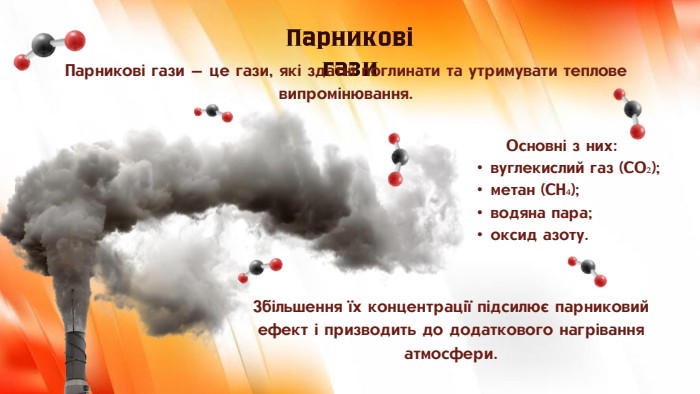 Основні з них:вуглекислий газ (CO₂);метан (CH₄);водяна пара;оксид азоту. Парникові гази. Збільшення їх концентрації підсилює парниковий ефект і призводить до додаткового нагрівання атмосфери. Парникові гази — це гази, які здатні поглинати та утримувати теплове випромінювання.