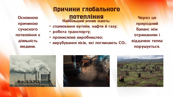 Найбільший вплив мають:спалювання вугілля, нафти й газу;робота транспорту;промислове виробництво;вирубування лісів, які поглинають CO₂. Причини глобального потепління. Основною причиною сучасного потепління є діяльність людини. Через це природний баланс між отриманням і віддачею тепла порушується.