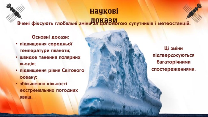 Основні докази:підвищення середньої температури планети;швидке танення полярних льодів;підвищення рівня Світового океану;збільшення кількості екстремальних погодних явищ. Наукові докази. Вчені фіксують глобальні зміни за допомогою супутників і метеостанцій. Ці зміни підтверджуються багаторічними спостереженнями.