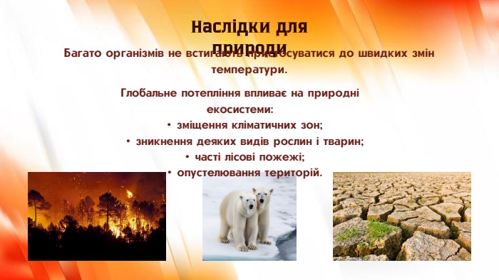 Глобальне потепління впливає на природні екосистеми:зміщення кліматичних зон;зникнення деяких видів рослин і тварин;часті лісові пожежі;опустелювання територій. Наслідки для природи. Багато організмів не встигають пристосуватися до швидких змін температури.