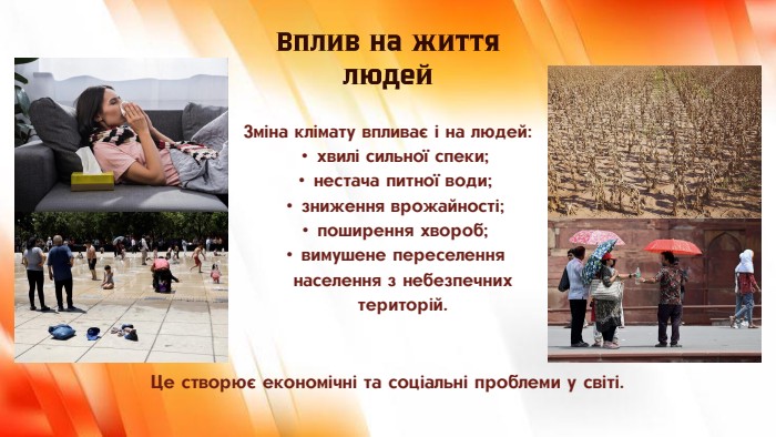 Зміна клімату впливає і на людей:хвилі сильної спеки;нестача питної води;зниження врожайності;поширення хвороб;вимушене переселення населення з небезпечних територій. Вплив на життя людей. Це створює економічні та соціальні проблеми у світі.