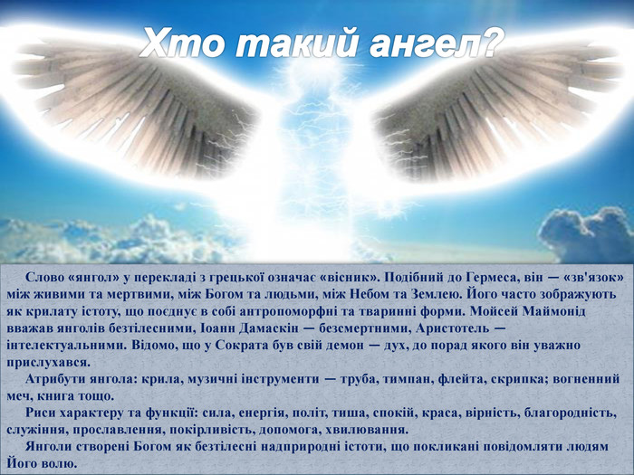 Хто такий ангел?Слово «янгол» у перекладі з грецької означає «вісник». Подібний до Гермеса, він — «зв'язок» між живими та мерт­вими, між Богом та людьми, між Небом та Землею. Його ча­сто зображують як крилату істоту, що поєднує в собі антро­поморфні та тваринні форми. Мойсей Маймонід вважав ян­голів безтілесними, Іоанн Дамаскін — безсмертними, Аристотель — інтелектуальними. Відомо, що у Сократа був свій демон — дух, до порад якого він уважно прислухався. Атрибути янгола: крила, музичні інструменти — труба, тимпан, флейта, скрипка; вогненний меч, книга тощо. Риси характеру та функції: сила, енергія, політ, тиша, спокій, краса, вірність, благородність, служіння, прослав­лення, покірливість, допомога, хвилювання. Янголи створені Богом як безтілесні надприродні істо­ти, що покликані повідомляти людям Його волю.