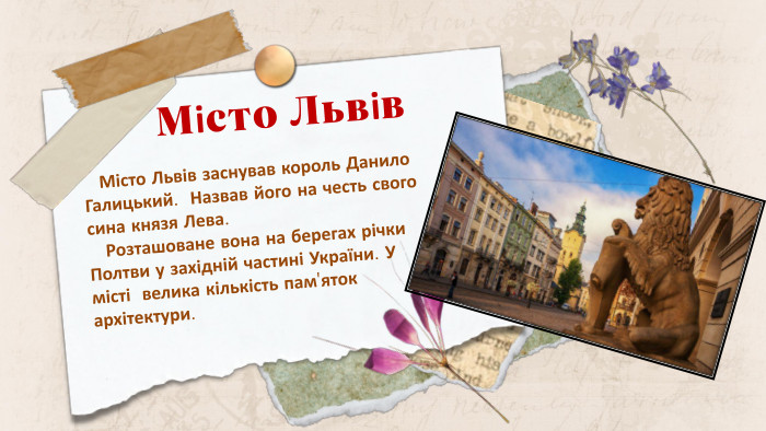 Місто Львів Місто Львів заснував король Данило Галицький. Назвав його на честь свого сина князя Лева. Розташоване вона на берегах річки Полтви у західній частині України. У місті велика кількість пам'яток архітектури.