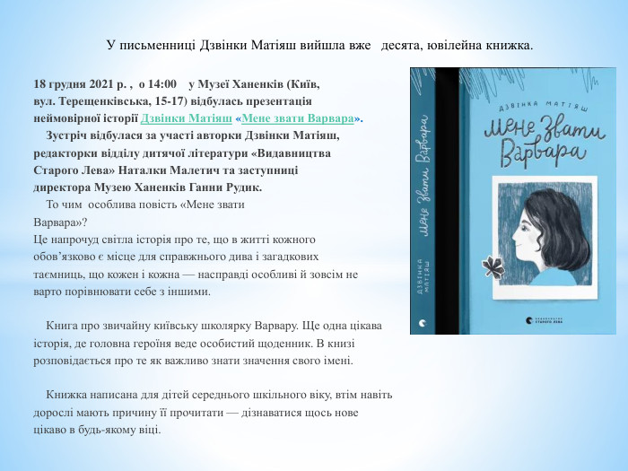 18 грудня 2021 р. , о 14:00 у Музеї Ханенків (Київ, вул. Терещенківська, 15-17) відбулась презентаціянеймовірної історії Дзвінки Матіяш «Мене звати Варвара».	Зустріч відбулася за участі авторки Дзвінки Матіяш,редакторки відділу дитячої літератури «Видавництва. Старого Лева» Наталки Малетич та заступницідиректора Музею Ханенків Ганни Рудик.	То чим особлива повість «Мене звати. Варвара»? Це напрочуд світла історія про те, що в житті кожногообов’язково є місце для справжнього дива і загадковихтаємниць, що кожен і кожна — насправді особливі й зовсім неварто порівнювати себе з іншими. Книга про звичайну київську школярку Варвару. Ще одна цікаваісторія, де головна героїня веде особистий щоденник. В книзірозповідається про те як важливо знати значення свого імені.	Книжка написана для дітей середнього шкільного віку, втім навітьдорослі мають причину її прочитати — дізнаватися щось новецікаво в будь-якому віці. У письменниці Дзвінки Матіяш вийшла вже десята, ювілейна книжка. 