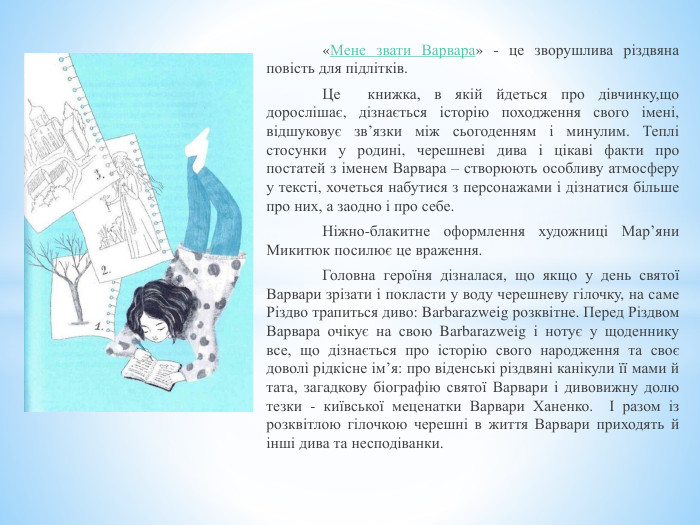  «Мене звати Варвара» - це зворушлива різдвяна повість для підлітків. Це книжка, в якій йдеться про дівчинку,що дорослішає, дізнається історію походження свого імені, відшуковує зв’язки між сьогоденням і минулим. Теплі стосунки у родині, черешневі дива і цікаві факти про постатей з іменем Варвара – створюють особливу атмосферу у тексті, хочеться набутися з персонажами і дізнатися більше про них, а заодно і про себе. Ніжно-блакитне оформлення художниці Мар’яни Микитюк посилює це враження. Головна героїня дізналася, що якщо у день святої Варвари зрізати і покласти у воду черешневу гілочку, на саме Різдво трапиться диво: Barbarazweig розквітне. Перед Різдвом Варвара очікує на свою Barbarazweig і нотує у щоденнику все, що дізнається про історію свого народження та своє доволі рідкісне ім’я: про віденські різдвяні канікули її мами й тата, загадкову біографію святої Варвари і дивовижну долю тезки - київської меценатки Варвари Ханенко. І разом із розквітлою гілочкою черешні в життя Варвари приходять й інші дива та несподіванки.