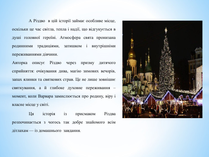  А Різдво в цій історії займає особливе місце, оскільки це час світла, тепла і надії, що відгукується в душі головної героїні. Атмосфера свята пронизана родинними традиціями, затишком і внутрішніми переживаннями дівчини.	Авторка описує Різдво через призму дитячого сприйняття: очікування дива, магію зимових вечорів, запах ялинки та святкових страв. Це не лише зовнішнє святкування, а й глибоке духовне переживання – момент, коли Варвара замислюється про родину, віру і власне місце у світі. Ця історія із присмаком Різдва розпочинається з чогось так добре знайомого всім дітлахам — із домашнього завдання. 