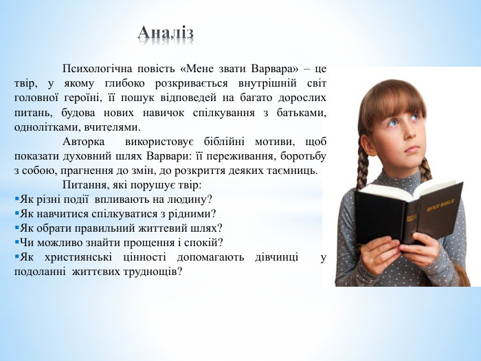  Аналіз Психологічна повість «Мене звати Варвара» – це твір, у якому глибоко розкривається внутрішній світ головної героїні, її пошук відповедей на багато дорослих питань, будова нових навичок спілкування з батьками, однолітками, вчителями.	Авторка використовує біблійні мотиви, щоб показати духовний шлях Варвари: її переживання, боротьбу з собою, прагнення до змін, до розкриття деяких таємниць.	Питання, які порушує твір: Як різні події впливають на людину? Як навчитися спілкуватися з рідними?Як обрати правильний життевий шлях?Чи можливо знайти прощення і спокій?Як християнські цінності допомагають дівчинці у подоланні життєвих труднощів?