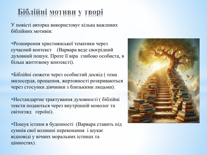 Біблійні мотиви у творіУ повісті авторка використовує кілька важливих біблійних мотивів: Розширення християнської тематики через сучасний контекст (Варвара веде своєрідний духовний пошук. Проте її віра глибоко особиста, в більш життєвому контексті). Біблійні сюжети через особистий досвід ( тема милосердя, прощення, жертовності розкриваються через стосунки дівчинки з близькими людьми). Нестандартне трактування духовності ( біблійні тексти подаються через внутрішній монолог та світогляд героїні). Пошук істини в буденності (Варвара ставить під сумнів свої колишні переконання і шукає відповіді у вічних моральних істинах та цінностях).