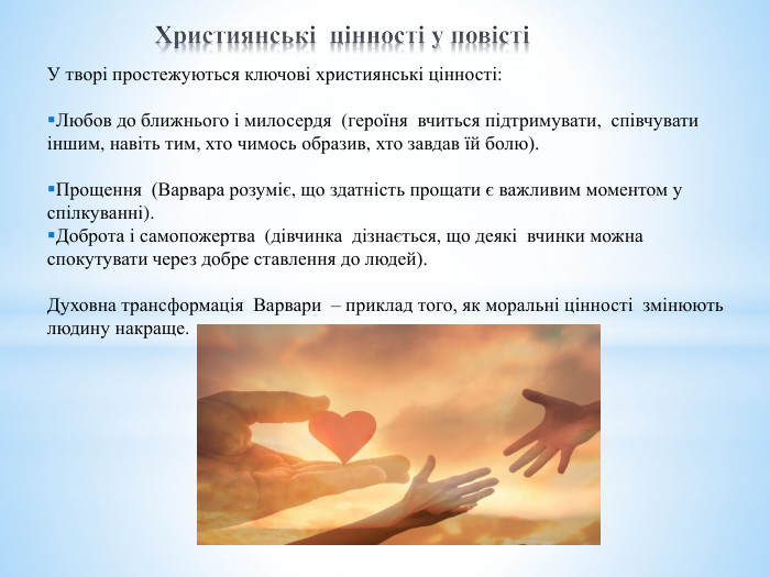  Християнські цінності у повісті	У творі простежуються ключові християнські цінності: Любов до ближнього і милосердя (героїня вчиться підтримувати, співчувати іншим, навіть тим, хто чимось образив, хто завдав їй болю). Прощення (Варвара розуміє, що здатність прощати є важливим моментом у спілкуванні). Доброта і самопожертва (дівчинка дізнається, що деякі вчинки можна спокутувати через добре ставлення до людей). Духовна трансформація Варвари – приклад того, як моральні цінності змінюють людину накраще.