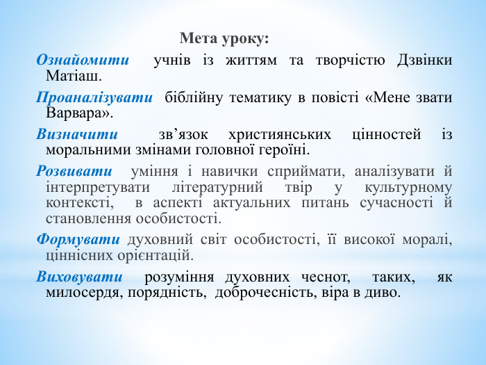  Мета уроку: Ознайомити учнів із життям та творчістю Дзвінки Матіаш. Проаналізувати біблійну тематику в повісті «Мене звати Варвара». Визначити зв’язок християнських цінностей із моральними змінами головної героїні. Розвивати уміння і навички сприймати, аналізувати й інтерпретувати літературний твір у культурному контексті, в аспекті актуальних питань сучасності й становлення особистості. Формувати духовний світ особистості, її високої моралі, ціннісних орієнтацій. Виховувати розуміння духовних чеснот, таких, як милосердя, порядність, доброчесність, віра в диво. 