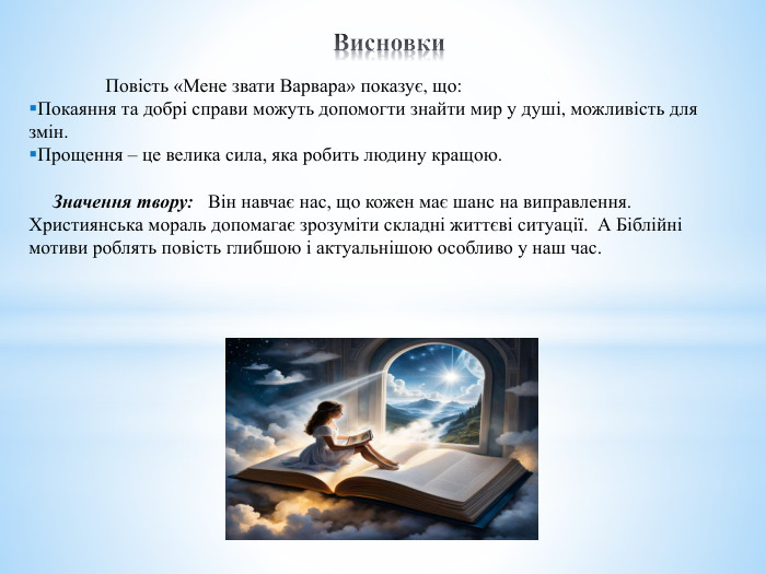 Висновки Повість «Мене звати Варвара» показує, що: Покаяння та добрі справи можуть допомогти знайти мир у душі, можливість для змін. Прощення – це велика сила, яка робить людину кращою. Значення твору: Він навчає нас, що кожен має шанс на виправлення. Християнська мораль допомагає зрозуміти складні життєві ситуації. А Біблійні мотиви роблять повість глибшою і актуальнішою особливо у наш час. 