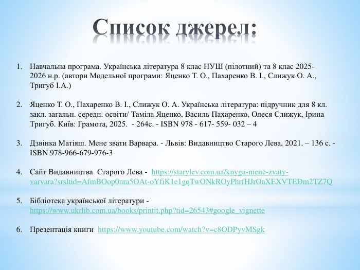 Список джерел: Навчальна програма. Українська література 8 клас НУШ (пілотний) та 8 клас 2025-	2026 н.р. (автори Модельної програми: Яценко Т. О., Пахаренко В. І., Слижук О. А., Тригуб І. А.)Яценко Т. О., Пахаренко В. І., Слижук О. А. Українська література: підручник для 8 кл. закл. загальн. середн. освіти/ Таміла Яценко, Василь Пахаренко, Олеся Слижук, Ірина Тригуб. Київ: Грамота, 2025. - 264с. - ISBN 978 - 617- 559- 032 – 4 Дзвінка Матіяш. Мене звати Варвара. - Львів: Видавництво Старого Лева, 2021. – 136 с. -ISBN 978-966-679-976-3 Сайт Видавництва Старого Лева - https://starylev.com.ua/knyga-mene-zvaty-varvara?srsltid=Afm. BOop0nra5 OAt-o. Yfi. K1e1gq. Tw. ONk. ROy. Phrf. HJr. Oa. XEXVTEDm2 TZ7 Q Бібліотека української літератури - https://www.ukrlib.com.ua/books/printit.php?tid=26543#google_vignette. Презентація книги https://www.youtube.com/watch?v=c8 ODPyv. MSgk 