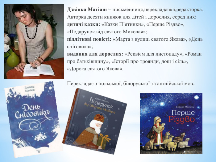 Дзвінка Матіяш – письменниця,перекладачка,редакторка. Авторка десяти книжок для дітей і дорослих, серед них: дитячі казки: «Казки П’ятинки», «Перше Різдво»,«Подарунок від святого Миколая»;підліткові повісті: «Марта з вулиці святого Якова», «День сніговика»;видання для дорослих: «Реквієм для листопаду», «Романпро батьківщину», «Історії про троянди, дощ і сіль»,«Дорога святого Якова». Перекладає з польської, білоруської та англійської мов. 