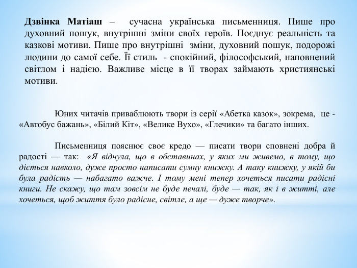  Дзвінка Матіаш – сучасна українська письменниця. Пише про духовний пошук, внутрішні зміни своїх героїв. Поєднує реальність та казкові мотиви. Пише про внутрішні зміни, духовний пошук, подорожі людини до самої себе. Її стиль - спокійний, філософський, наповнений світлом і надією. Важливе місце в її творах займають християнські мотиви.	Юних читачів приваблюють твори із серії «Абетка казок», зокрема, це - «Автобус бажань», «Білий Кіт», «Велике Вухо», «Глечики» та багато інших. Письменниця пояснює своє кредо — писати твори сповнені добра й радості — так: «Я відчула, що в обставинах, у яких ми живемо, в тому, що діється навколо, дуже просто написати сумну книжку. А таку книжку, у якій би була радість — набагато важче. І тому мені тепер хочеться писати радісні книги. Не скажу, що там зовсім не буде печалі, буде — так, як і в житті, але хочеться, щоб життя було радісне, світле, а ще — дуже творче».