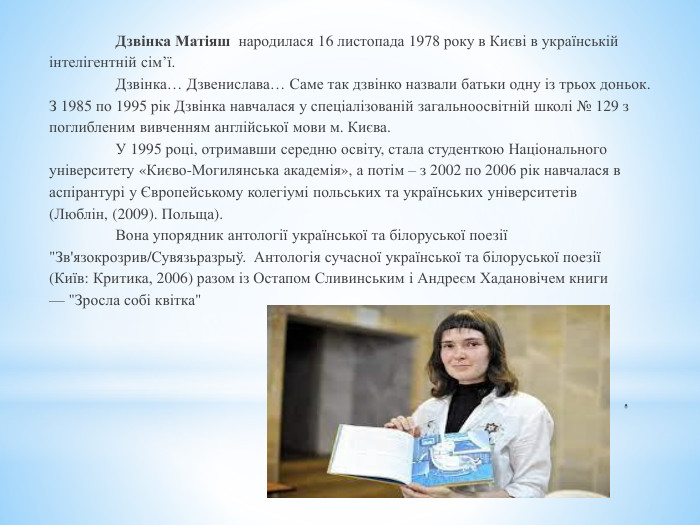 . Дзвінка Матіяш народилася 16 листопада 1978 року в Києві в українськійінтелігентній сім’ї.  Дзвінка… Дзвенислава… Саме так дзвінко назвали батьки одну із трьох доньок. З 1985 по 1995 рік Дзвінка навчалася у спеціалізованій загальноосвітній школі № 129 зпоглибленим вивченням англійської мови м. Києва.  У 1995 році, отримавши середню освіту, стала студенткою Національногоуніверситету «Києво-Могилянська академія», а потім – з 2002 по 2006 рік навчалася васпірантурі у Європейському колегіумі польських та українських університетів(Люблін, (2009). Польща). Вона упорядник антології української та білоруської поезії