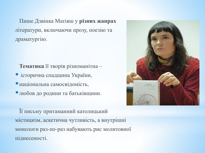 	Пише Дзвінка Матіяш у різних жанрахлітератури, включаючи прозу, поезію тадраматургію. 	Тематика її творів різноманітна – історична спадщина України, національна самосвідомість, любов до родини та батьківщини.	Її письму притаманний католицькиймістицизм, аскетична чутливість, а внутрішнімонологи раз-по-раз набувають рис молитовноїпіднесеності.