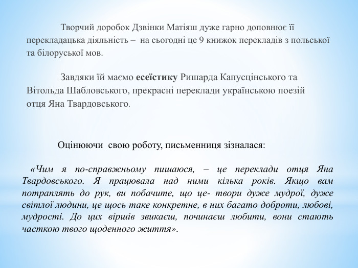  Творчий доробок Дзвінки Матіяш дуже гарно доповнює їїперекладацька діяльність –  на сьогодні це 9 книжок перекладів з польськоїта білоруської мов.  Завдяки їй маємо есеїстику Ришарда Капусцінського та. Вітольда Шабловського, прекрасні переклади українською поезійотця Яна Твардовського.	Оцінюючи свою роботу, письменниця зізналася: «Чим я по-справжньому пишаюся, – це переклади отця Яна Твардовського. Я працювала над ними кілька років. Якщо вам потраплять до рук, ви побачите, що це- твори дуже мудрої, дуже світлої людини, це щось таке конкретне, в них багато доброти, любові, мудрості. До цих віршів звикаєш, починаєш любити, вони стають часткою твого щоденного життя».