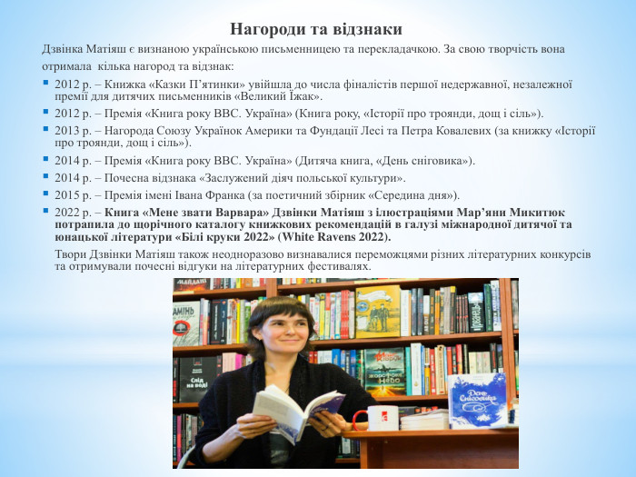  Нагороди та відзнаки. Дзвінка Матіяш є визнаною українською письменницею та перекладачкою. За свою творчість вонаотримала кілька нагород та відзнак:2012 р. – Книжка «Казки П’ятинки» увійшла до числа фіналістів першої недержавної, незалежної премії для дитячих письменників «Великий Їжак».2012 р. – Премія «Книга року ВВС. Україна» (Книга року, «Історії про троянди, дощ і сіль»).2013 р. – Нагорода Союзу Українок Америки та Фундації Лесі та Петра Ковалевих (за книжку «Історії про троянди, дощ і сіль»).2014 р. – Премія «Книга року ВВС. Україна» (Дитяча книга, «День сніговика»).2014 р. – Почесна відзнака «Заслужений діяч польської культури».2015 р. – Премія імені Івана Франка (за поетичний збірник «Середина дня»).2022 р. – Книга «Мене звати Варвара» Дзвінки Матіяш з ілюстраціями Мар’яни Микитюк потрапила до щорічного каталогу книжкових рекомендацій в галузі міжнародної дитячої та юнацької літератури «Білі круки 2022» (White Ravens 2022).	Твори Дзвінки Матіяш також неодноразово визнавалися переможцями різних літературних конкурсів та отримували почесні відгуки на літературних фестивалях. 