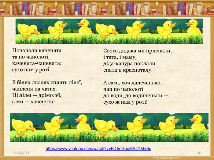 15.03.202310 Почапали каченятата по чаполоті,каченята-чапенята:сухо нам у роті. В білих льолях сплять лілеї,чапленя на чатах. Ці лілеї — дрімолеї,а ми — каченята!Свого дядька ми приспали,і тата, і маму,діда-качура поклалиспати в красноталу. А самі, хоч далеченько,чап по чаполотідо води, до водиченьки —сухо ж нам у роті! https://www.youtube.com/watch?v=Bi. Om. Gpq. MSs. Y&t=5s 