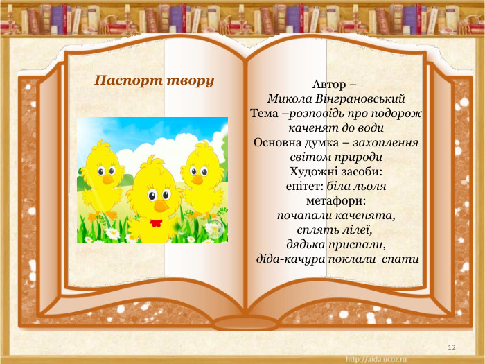 12 Паспорт твору. Автор – Микола Вінграновський. Тема –розповідь про подорож каченят до води. Основна думка – захоплення світом природи. Художні засоби:епітет: біла льоляметафори: почапали каченята, сплять лілеї,  дядька приспали, діда-качура поклали спати