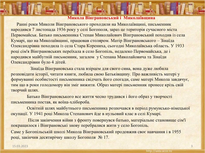  Микола Вінграновський і Миколаївщина Ранні роки Миколи Вінграновського проходили на Миколаївщині, письменник народився 7 листопада 1936 року у селі Богополя, зараз це територія сучасного міста Первомайськ. Батько письменника Степан Миколайович Вінграновський походив із села Кумарі, що на Миколаївщині, працював столяром. Матір Вінграновського – Зінаїда Олександрівна походила із села Стара Корениха, сьогодні Миколаївська область. У 1933 році сім'я Вінграновських переїхала в село Богопіль, недалеко Первомайська, де і народився майбутній письменник, загалом у Степана Миколайовича та Зінаїди Олександрівни було 4 дітей. Зінаїда Вінграновська стала взірцем для свого сина, вона дуже любила розповідати історії, читати книги, любила свою Батьківщину. Про важливість матері у формуванні особистості письменника свідчать його спогади, саме матері Микола завдячує, тим що в роки голодомору він зміг вижити. Образ матері письменник пронесе крізь свій творчий шлях. Батько Вінграновського все життя чесно трудився і його образ у творчості письменника постав, як воїна-хлібороба. Освітній шлях майбутнього письменника розпочався в період румунсько-німецької окупації. У 1941 році Микола Степанович йде в нульовий клас в селі Кумарі. Після закінчення війни з фронту повернувся батько, матеріальне становище сім'ї покращилося і Вінграновські знову перебралися жити у село Богопіль. Саме у Богопільській школі Микола Вінграновський продовжив своє навчання і в 1955 році, закінчив десятирічну школу Богополя № 17.15.03.20233
